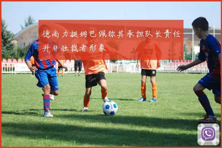 德尚力挺姆巴佩称其承担队长责任并非独裁者形象